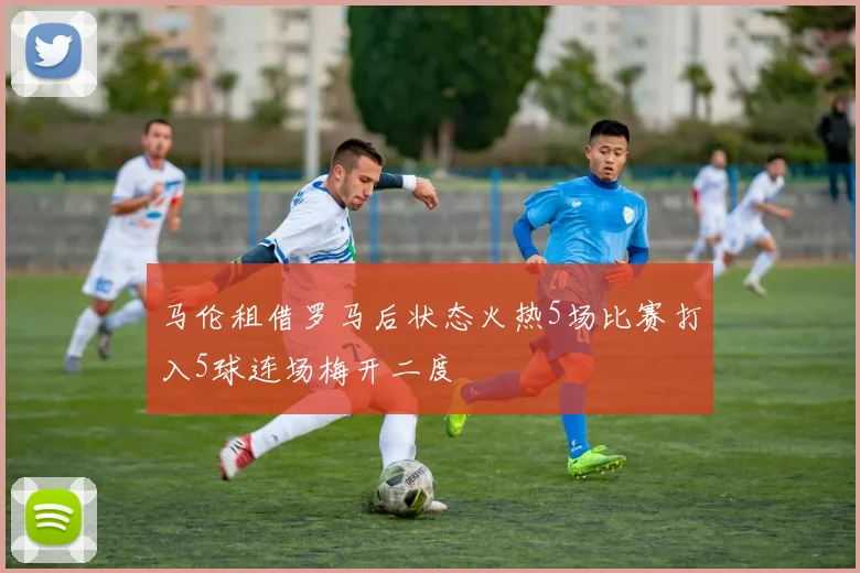 马伦租借罗马后状态火热5场比赛打入5球连场梅开二度