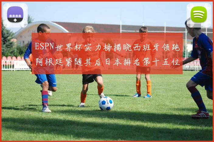 ESPN世界杯实力榜揭晓西班牙领跑阿根廷紧随其后日本排名第十五位