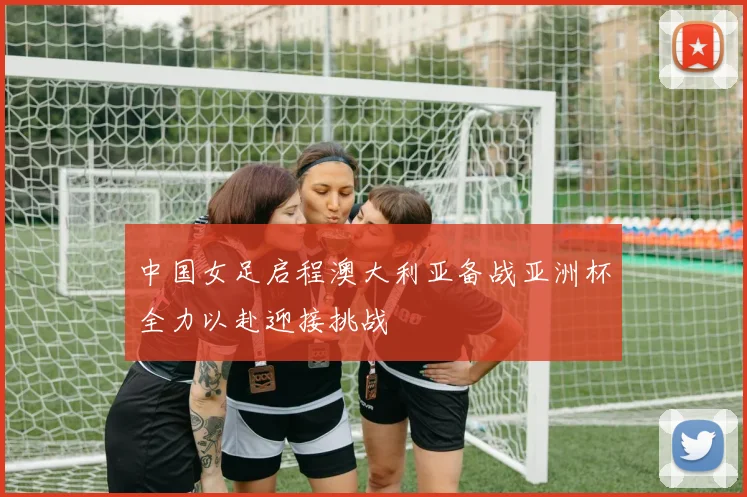 中国女足启程澳大利亚备战亚洲杯全力以赴迎接挑战