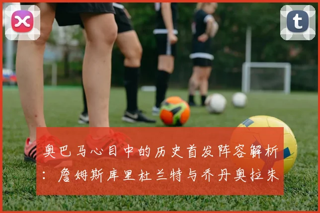 奥巴马心目中的历史首发阵容解析：詹姆斯库里杜兰特与乔丹奥拉朱旺的传奇组合