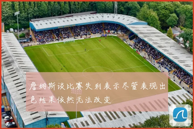 詹姆斯谈比赛失利表示尽管表现出色结果依然无法改变