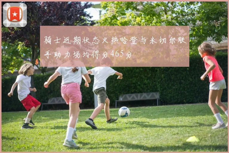 骑士近期状态火热哈登与米切尔联手助力场均得分465分