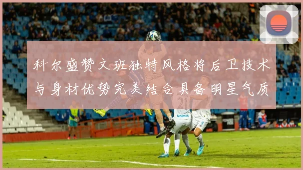 科尔盛赞文班独特风格将后卫技术与身材优势完美结合具备明星气质与球队形象