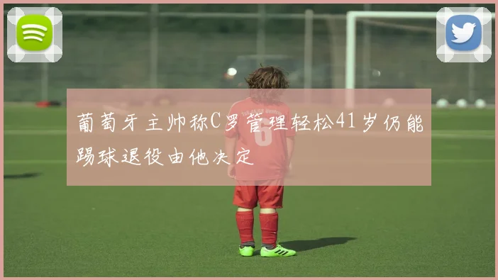 葡萄牙主帅称C罗管理轻松41岁仍能踢球退役由他决定