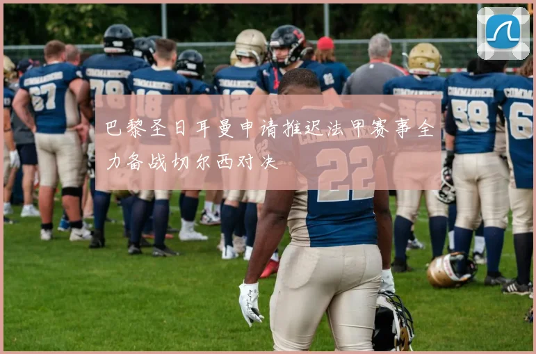 巴黎圣日耳曼申请推迟法甲赛事全力备战切尔西对决