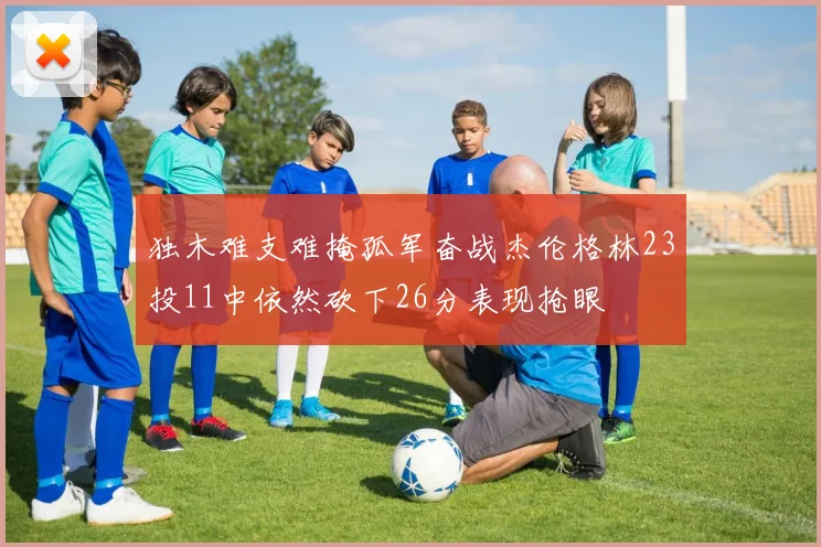 独木难支难掩孤军奋战杰伦格林23投11中依然砍下26分表现抢眼