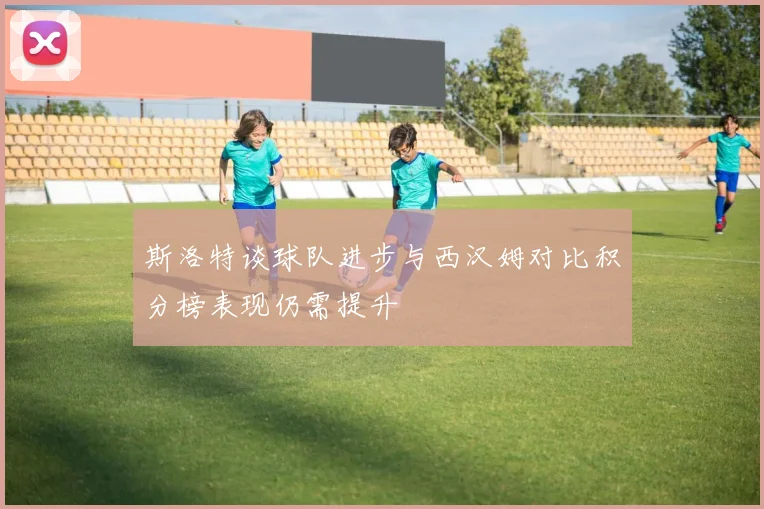 斯洛特谈球队进步与西汉姆对比积分榜表现仍需提升