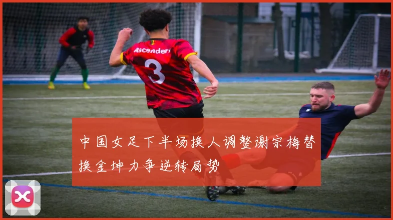 中国女足下半场换人调整谢宗梅替换金坤力争逆转局势