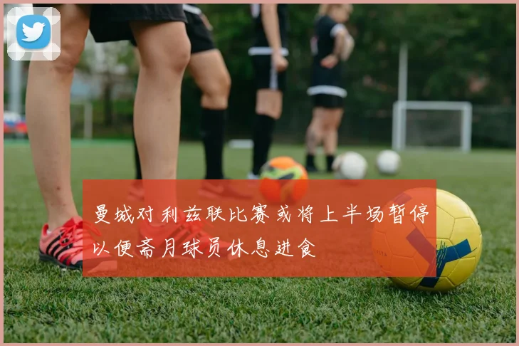 曼城对利兹联比赛或将上半场暂停以便斋月球员休息进食