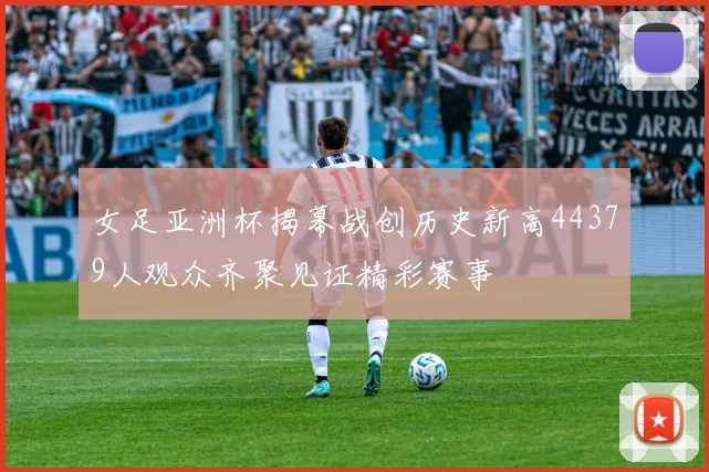 女足亚洲杯揭幕战创历史新高44379人观众齐聚见证精彩赛事